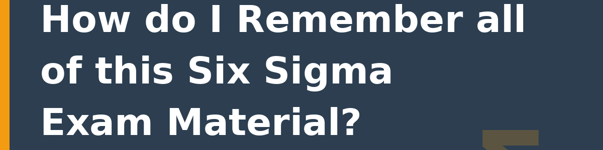 How do I Remember all of this Six Sigma Exam Material?